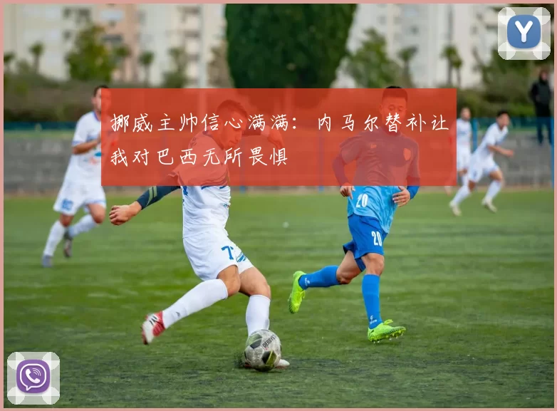 挪威主帅信心满满：内马尔替补让我对巴西无所畏惧