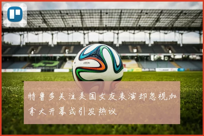 特鲁多关注美国女友表演却忽视加拿大开幕式引发热议
