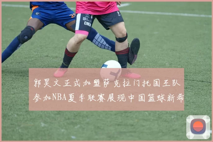 郭昊文正式加盟萨克拉门托国王队参加NBA夏季联赛展现中国篮球新希望